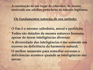  A construção de um lugar de educador, de mestre,
reservado aos adultos portadores de saberes legítimos.
Os fundamentos naturais de seu método:
 O fim é o mesmo: sabedoria, moral e perfeição;
 Todos são dotados da mesma natureza humana,
apesar de terem inteligências diversas;
 A diversidade das inteligências é tão somente um
excesso ou deficiência da harmonia natural;
 O melhor momento para remediar excessos e
deficiências acontece quando as inteligências são
novas.
 