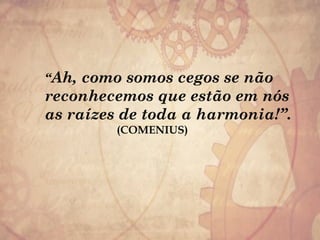 “Ah, como somos cegos se não
reconhecemos que estão em nós
as raízes de toda a harmonia!”.
(COMENIUS)
 