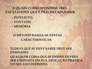 A QUAIS CORRESPONDEM TRÊS
FACULDADES QUE É PRECISO ADQUIRIR
1. → INTELECTO;
2. → VONTADE;
3. → MEMÓRIA
O MÉTODO BASEIA-SE NESTAS
CARACTERÍSTICAS:
 TUDO O QUE SE DEVE SABER DEVE SER
ENSINADO;
 QUALQUER COISA QUE SE ENSINE DEVERÁ
SER ENSINADA EM SUA APLICAÇÃO PRATICA,
NO SEU USO DEFINIDO;
 