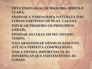  DEVE ENSINAR-SE DE MANEIRA DIRETA E
CLARA;
 ENSINAR A VERDADEIRA NATUREZA DAS
COISAS PARTINDO DE SUAS CAUSAS;
 EXPLICAR PRIMEIRO OS PRINCIPIOS
GERAIS;
 ENSINAR AS COIAS EM SEU DEVIDO
TEMPO;
 NÃO ABANDONAR NENHUM ASSUNTO
ATÉ SUA PERFEITA COMPREENSÃO;
 DAR A DEVIDA IMPORTÂNCIA AS
DIFERENÇAS QUE EXISTEM ENTRE AS
COISAS.
 
