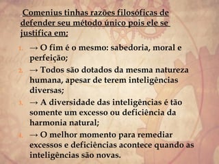Comenius tinhas razões filosóficas de
defender seu método único pois ele se
justifica em;
1. → O fim é o mesmo: sabedoria, moral e
perfeição;
2. → Todos são dotados da mesma natureza
humana, apesar de terem inteligências
diversas;
3. → A diversidade das inteligências é tão
somente um excesso ou deficiência da
harmonia natural;
4. → O melhor momento para remediar
excessos e deficiências acontece quando as
inteligências são novas.
 
