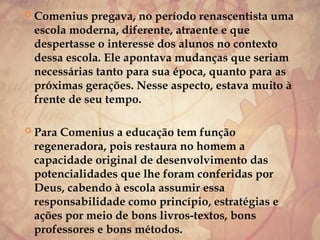 Comenius pregava, no período renascentista uma
escola moderna, diferente, atraente e que
despertasse o interesse dos alunos no contexto
dessa escola. Ele apontava mudanças que seriam
necessárias tanto para sua época, quanto para as
próximas gerações. Nesse aspecto, estava muito à
frente de seu tempo.
 Para Comenius a educação tem função
regeneradora, pois restaura no homem a
capacidade original de desenvolvimento das
potencialidades que lhe foram conferidas por
Deus, cabendo à escola assumir essa
responsabilidade como princípio, estratégias e
ações por meio de bons livros-textos, bons
professores e bons métodos.
 
