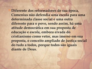  Diferente dos reformadores de sua época,
Comenius não defendia uma escola para uma
determinada classe social e uma outra
diferente para o povo, sendo assim, há uma
atitude democrática em sua proposta de
educação e escola, embora eivada do
cristianismo como vetor, mas imerso em sua
proposta, o conceito ampliado de justiça social
do tudo a todos, porque todos são iguais
diante de Deus.
 