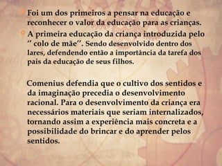  Foi um dos primeiros a pensar na educação e
reconhecer o valor da educação para as crianças.
 A primeira educação da criança introduzida pelo
‘’ colo de mãe’’. Sendo desenvolvido dentro dos
lares, defendendo então a importância da tarefa dos
pais da educação de seus filhos.
Comenius defendia que o cultivo dos sentidos e
da imaginação precedia o desenvolvimento
racional. Para o desenvolvimento da criança era
necessários materiais que seriam internalizados,
tornando assim a experiência mais concreta e a
possibilidade do brincar e do aprender pelos
sentidos.
 