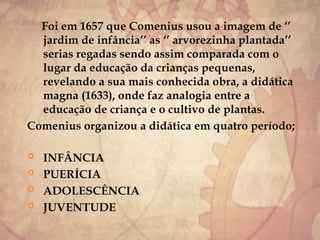 Foi em 1657 que Comenius usou a imagem de ‘’
jardim de infância’’ as ‘’ arvorezinha plantada’’
serias regadas sendo assim comparada com o
lugar da educação da crianças pequenas,
revelando a sua mais conhecida obra, a didática
magna (1633), onde faz analogia entre a
educação de criança e o cultivo de plantas.
Comenius organizou a didática em quatro período;
 INFÂNCIA
 PUERÍCIA
 ADOLESCÊNCIA
 JUVENTUDE
 