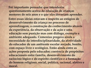 Foi importante pensador que introduziu
questionamento acerca da educação de crianças
menores de seis anos e o que elas deveriam aprender.
Entre essas ideias estavam o respeito ao estágios de
desenvolvimento da criança no processo de
aprendizagem, a construção do conhecimento através
da experiência, da observação e da ação e uma
educação sem punição mas com diálogo, exemplo e
ambiente adequado. Comenius pregava ainda a
necessidade da interdisciplinaridade, da afetividade
do educador de um ambiente escolar arejado, bonito,
com espaço livre e ecológico. Estão ainda entre as
ações proposta pelo educador; coerência de propósitos
educacionais entre família, desenvolvimento do
raciocino lógico e do espírito científico e a formação
do homem religioso, social, político, racional, afetivo e
moral.
 