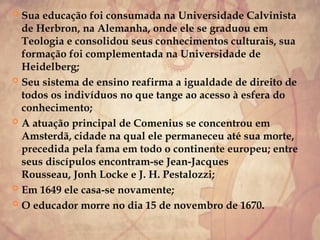  Sua educação foi consumada na Universidade Calvinista
de Herbron, na Alemanha, onde ele se graduou em
Teologia e consolidou seus conhecimentos culturais, sua
formação foi complementada na Universidade de
Heidelberg;
 Seu sistema de ensino reafirma a igualdade de direito de
todos os indivíduos no que tange ao acesso à esfera do
conhecimento;
 A atuação principal de Comenius se concentrou em
Amsterdã, cidade na qual ele permaneceu até sua morte,
precedida pela fama em todo o continente europeu; entre
seus discípulos encontram-se Jean-Jacques
Rousseau, Jonh Locke e J. H. Pestalozzi;
 Em 1649 ele casa-se novamente;
 O educador morre no dia 15 de novembro de 1670.
 