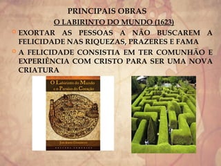 PRINCIPAIS OBRAS
O LABIRINTO DO MUNDO (1623)
 EXORTAR AS PESSOAS A NÃO BUSCAREM A
FELICIDADE NAS RIQUEZAS, PRAZERES E FAMA
 A FELICIDADE CONSISTIA EM TER COMUNHÃO E
EXPERIÊNCIA COM CRISTO PARA SER UMA NOVA
CRIATURA
 