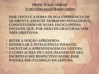 PRINCIPAIS OBRAS
O MUNDO ILUSTRADO (1650)
ESSE TEXTO É A SOMA DE SUA EXPERIÊNCIA DE
QUARENTA ANOS DE TRABALHO PEDAGÓGICO,
CONSTITUINDO-SE NUMA ENCICLOPÉDIA
INFANTIL QUE, POR MEIO DE GRAVURAS, TEM
TRÊS OBJETIVOS:
• RETER A NOÇÃO APRENDIDA
• ESTIMULAR A INTELIGÊNCIA INFANTIL
• FACILITAR A APRENDIZAGEM DA LEITURA
• E COMO ACIMA DE CADA IMAGEM ESTARÁ
ESCRITO O SEU RESPECTIVO NOME, ESSE
PODERÁ SER O COMEÇO DA LEITURA.
 