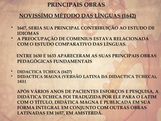 PRINCIPAIS OBRAS
NOVISSÍMO MÉTODO DAS LÍNGUAS (1642)
• 1647, SERIA SUA PRINCIPAL CONTRIBUIÇÃO AO ESTUDO DE
IDIOMAS
• A PREOCUPAÇÃO DE COMENIUS ESTAVA RELACIONADA
COM O ESTUDO COMPARATIVO DAS LÍNGUAS.
ENTRE 1630 E 1633 APARECERAM AS SUAS PRINCIPAIS OBRAS
PEDAGÓGICAS FUNDAMENTAIS
• DIDACTICA TCHECA (1627)
• DIDACTICA MAGNA (VERSÃO LATINA DA DIDACTICA TCHECA),
1631
APÓS VÁRIOS ANOS DE PACIENTES ESFORÇOS E PESQUISA, A
DIDÁTICA TCHECA FOI TRADUZIDA POR ELE PARA O LATIM
COM O TÍTULO, DIDÁTICA MAGNA E PUBLICADA EM SUA
FORMA INTEGRAL EM CONJUNTO COM OUTRAS OBRAS
LATINADAS EM 1657, EM AMSTERDÃ.
 