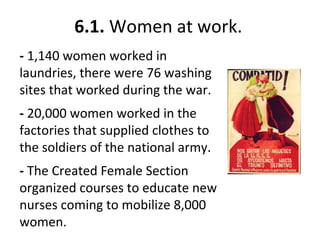 6.1. Women at work.
- 1,140 women worked in
laundries, there were 76 washing
sites that worked during the war.
- 20,000 women worked in the
factories that supplied clothes to
the soldiers of the national army.
- The Created Female Section
organized courses to educate new
nurses coming to mobilize 8,000
women.
 