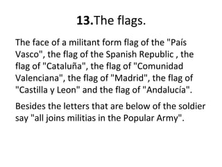 13.The flags.
The face of a militant form flag of the "País
Vasco", the flag of the Spanish Republic , the
flag of "Cataluña", the flag of "Comunidad
Valenciana", the flag of "Madrid", the flag of
"Castilla y Leon" and the flag of "Andalucía".
Besides the letters that are below of the soldier
say "all joins militias in the Popular Army".
 