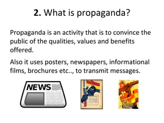 2. What is propaganda?
Propaganda is an activity that is to convince the
public of the qualities, values and benefits
offered.
Also it uses posters, newspapers, informational
films, brochures etc.., to transmit messages.
 