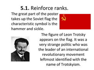 5.1. Reinforce ranks.
The great part of the poster
takes up the Soviet flag the
characteristic symbol is the
hammer and sickle.
The figure of Leon Trotsky
appears on the flag. It was a
very strange politic who was
the leader of an international
revolutionary movement
leftmost identified with the
name of Trotskyism.
 