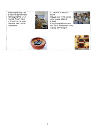 5) During broiling use         5) Ufak toprak kaplara
a tray with some water         dökün.
 for keeping the oven           Arzuya göre fırına konup
 humid. Watch them             fırının ızgara bölümü
until just the top layer       açılarak
 become fried. Serve            sütlaçların üst kısımlarını
 them cold.                    hafif yakın. ndirdikten sonra
                               so utup servis yapın.




                           8
 