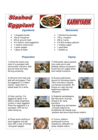 Ingredients                             Malzemeler

   •   1 chopped tomato                    •   1 dilimlenmi domates
   •   100 gr margarine                    •   100 g margarin
   •   250 gr ground meat                  •   250 g kıyma
   •   4-6 medium sized eggplants          •   4-6 tane ortaboy patlıcan
   •   1 medium sized onion                •   1 ortaboy so an
   •   1 green pepper                      •   1 ye il biber
   •   1 glass of water                    •   1 bardak su


                Preperation                                Yapılı ı

1) Chop the onions and                  1) Patlıcanları alaca soyarak
cook in a saucepan with                 tuzlu suda yarım saat
some butter until pink. Add             bekletip yıkayıp kurulayalım.
ground meat and roast,                  Kızdırılmı sıvı ya da arkalı
stirring constantly.                    önlü hafifçe kızartalım.


2) Remove from heat and                 2) Kızaran patlıcanları
add salt and pepper. Peel               yayvan bir tencereye alalım.
the eggplants in a ribbon                Karın kısımlarını bıçakla
fashion. Soak them in                   uzunlamasına keselim. Bir
salted water for a while.               tavaya sıvı ya ı alıp küp
                                        do ranmı so anları
                                         ekleyelim.

3) Drain and dry. Fry                   3) So anlar pembele ene
eggplants lightly in oil.               dek kavuralım. Kıymayı
Make a deep lengthwise                  ekleyip 2 dk. daha
incision in each eggplant.              kavuralım.
Place the eggplants in a                 Küp do ranmı domatesleri
saucepan, with the cut                   ve küçük do ranmı
sides facing up.                        sivribiberleri de ekleyip suyu
                                         çekilene dek kavurmaya devam edelim.


4) Place some stuffing on               4) Tuzunu, biberini
each eggplant and top                   ayarlayarak kıyılmı
each with a slice of tomato             maydanozu ekleyelim ve
 and green pepper.                      tavayı ate ten alalım.

                                    9
 