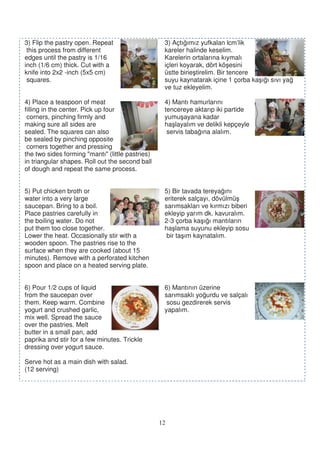 3) Flip the pastry open. Repeat                    3) Açtı ımız yufkalan lcm’lik
 this process from different                       kareler halinde keselim.
edges until the pastry is 1/16                     Karelerin ortalarına kıymalı
inch (1/6 cm) thick. Cut with a                    içleri koyarak, dört kö esini
knife into 2x2 -inch (5x5 cm)                      üstte birie tirelim. Bir tencere
 squares.                                          suyu kaynatarak içine 1 çorba ka ı ı sıvı ya
                                                   ve tuz ekleyelim.

4) Place a teaspoon of meat                        4) Mantı hamurlarını
filling in the center. Pick up four                tencereye aktarıp iki partide
 corners, pinching firmly and                      yumu ayana kadar
making sure all sides are                          ha layalım ve delikli kepçeyle
sealed. The squares can also                        servis taba ına alalım.
be sealed by pinching opposite
 corners together and pressing
the two sides forming "mantı" (little pastries)
in triangular shapes. Roll out the second ball
of dough and repeat the same process.


5) Put chicken broth or                            5) Bir tavada tereya ını
water into a very large                            eriterek salçayı, dövülmü
saucepan. Bring to a boil.                         sarımsakları ve kırmızı biberi
Place pastries carefully in                        ekleyip yarım dk. kavuralım.
the boiling water. Do not                          2-3 çorba ka ı ı mantıların
put them too close together.                       ha lama suyunu ekleyip sosu
Lower the heat. Occasionally stir with a            bir ta ım kaynatalım.
wooden spoon. The pastries rise to the
surface when they are cooked (about 15
minutes). Remove with a perforated kitchen
spoon and place on a heated serving plate.


6) Pour 1/2 cups of liquid                         6) Mantının üzerine
from the saucepan over                             sarımsaklı yo urdu ve salçalı
them. Keep warm. Combine                            sosu gezdirerek servis
yogurt and crushed garlic,                         yapalım.
mix well. Spread the sauce
over the pastries. Melt
butter in a small pan, add
paprika and stir for a few minutes. Trickle
dressing over yogurt sauce.

Serve hot as a main dish with salad.
(12 serving)




                                                  12
 