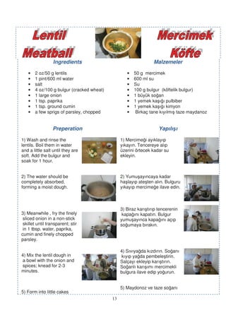 Ingredients                                    Malzemeler

   •   2 oz/50 g lentils                           •   50 g mercimek
   •   1 pint/600 ml water                         •   600 ml su
   •   salt                                        •   Su
   •   4 oz/100 g bulgur (cracked wheat)           •   100 g bulgur (köftelik bulgur)
   •   1 large onion                               •   1 büyük so an
   •   1 tsp. paprika                              •   1 yemek ka ı ı pulbiber
   •   1 tsp. ground cumin                         •   1 yemek ka ı ı kimyon
   •   a few sprigs of parsley, chopped            •    Birkaç tane kıyılmı taze maydanoz


                  Preperation                                       Yapılı ı

1) Wash and rinse the                           1) Mercime i ayıklayıp
lentils. Boil them in water                     yıkayın. Tencereye alıp
and a little salt until they are                üzerini örtecek kadar su
soft. Add the bulgur and                        ekleyin.
soak for 1 hour.


2) The water should be                          2) Yumu ayıncaya kadar
completely absorbed,                            ha layıp ate ten alın. Bulguru
forming a moist dough.                          yıkayıp mercime e ilave edin.



                                                3) Biraz karı tırıp tencerenin
3) Meanwhile , fry the finely                    kapa ını kapatın. Bulgur
 sliced onion in a non-stick                    yumu ayınca kapa ını açıp
 skillet until transparent; stir                so umaya bırakın.
 in 1 tbsp. water, paprika,
cumin and finely chopped
parsley.

                                                4) Sıvıya da kızdırın. So anı
4) Mix the lentil dough in                       kıyıp ya da pembele tirin.
 a bowl with the onion and                      Salçayı ekleyip karı tırın.
 spices; knead for 2-3                          So anlı karı ımı mercimekli
minutes.                                        bulgura ilave edip yo urun.


                                                5) Maydonoz ve taze so anı
5) Form into little cakes
                                           13
 