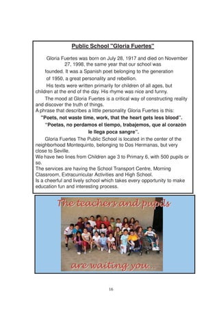 Public School "Gloria Fuertes"

      Gloria Fuertes was born on July 28, 1917 and died on November
               27, 1998, the same year that our school was
     founded. It was a Spanish poet belonging to the generation
      of 1950, a great personality and rebellion.
      His texts were written primarily for children of all ages, but
children at the end of the day. His rhyme was nice and funny.
     The mood at Gloria Fuertes is a critical way of constructing reality
and discover the truth of things.
A phrase that describes a little personality Gloria Fuertes is this:
   "Poets, not waste time, work, that the heart gets less blood”.
     “Poetas, no perdamos el tiempo, trabajemos, que al corazón
                          le llega poca sangre”.
     Gloria Fuertes The Public School is located in the center of the
neighborhood Montequinto, belonging to Dos Hermanas, but very
close to Seville.
We have two lines from Children age 3 to Primary 6, with 500 pupils or
so.
The services are having the School Transport Centre, Morning
Classroom, Extracurricular Activities and High School.
Is a cheerful and lively school which takes every opportunity to make
education fun and interesting process.




                                  16
 