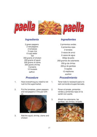Ingredients                                Ingredientes
         2 green peppers                            2 pimientos verdes
           2 red peppers                             2 pimientos rojos
            2 tomatoes                                   2 tomates
            3 cups rice
           6 cups water                              3 vasos de arroz
                 Sal                                 6 vasos de agua
       300 grams of chicken                           300gr de pollo
        200 grams of squid                       200 gramos de calamares
        200 grams of clams                           200 gr de chirlas
         200 grams shrimp
              6 prawns                              200 gr de gambas
            12 mussels                                   6 cigalas
              saffron                                  12 mejillones
                                                          azafrán
          Procedure                                Procedimiento
1.   Have everything you need to not        1.   Tener todo lo necesario para no
     rush to the supermarket.                    salir corriendo al supermercado.

2.   Put the tomatoes, green peppers        2.   Poner el tomate, pimientos
     and red peppers in the pan with             verdes y pimientos rojos en la
     oil.                                        sartén con aceite.

                                            3.   Añadir los calamares, las
                                                 gambas, las chirlas y el pollo.




3.   Add the squid, shrimp, clams and
     chicken




                                       17
 