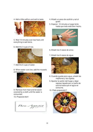 4. Add a little saffron and salt to taste.        4. Añadir un poco de azafrán y sal al
                                                         gusto.
                                                  5. Esperar 10 minutos a fuego lento
                                                         hasta que todo esté bien hecho.




5. Wait 10 minutes over low heat until
everything is well done.

6. Add the 3 cups of rice.
                                                  6. Añadir los 3 vasos de arroz.

                                                  7. Añadir los 6 vasos de agua.




7. Add the 6 cups of water.

8. When water runs low, add the mussels
and crayfish.

                                                  8. Cuando quede poco agua, añadir los
                                                          mejillones y las cigalas.
                                                  9. Apartar la sartén del fuego y dejar
                                                          reposar tapado por un paño de
                                                          cocina hasta que el agua se
                                                          consuma.
9. Remove from heat and let stand                 10. Plato preparado!!!
covered by a cloth until the water is
consumed.
10. Prepared dish!




                                             18
 