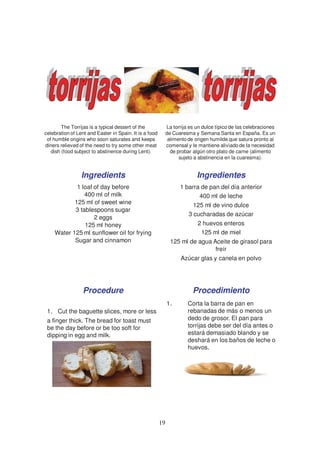 The Torrijas is a typical dessert of the             La torrija es un dulce típico de las celebraciones
celebration of Lent and Easter in Spain. It is a food        de Cuaresma y Semana Santa en España. Es un
 of humble origins who soon saturates and keeps               alimento de origen humilde que satura pronto al
diners relieved of the need to try some other meat           comensal y le mantiene aliviado de la necesidad
   dish (food subject to abstinence during Lent).              de probar algún otro plato de carne (alimento
                                                                   sujeto a abstinencia en la cuaresma).


                 Ingredients                                               Ingredientes
            1 loaf of day before                                   1 barra de pan del día anterior
               400 ml of milk                                             400 ml de leche
           125 ml of sweet wine                                          125 ml de vino dulce
           3 tablespoons sugar
                                                                       3 cucharadas de azúcar
                   2 eggs
               125 ml honey                                                2 huevos enteros
    Water 125 ml sunflower oil for frying                                   125 ml de miel
           Sugar and cinnamon                                  125 ml de agua Aceite de girasol para
                                                                               freír
                                                                    Azúcar glas y canela en polvo




                  Procedure                                              Procedimiento
                                                             1.        Corta la barra de pan en
 1. Cut the baguette slices, more or less                              rebanadas de más o menos un
 a finger thick. The bread for toast must                              dedo de grosor. El pan para
 be the day before or be too soft for                                  torrijas debe ser del día antes o
 dipping in egg and milk.                                              estará demasiado blando y se
                                                                       deshará en los baños de leche o
                                                                       huevos.




                                                        19
 