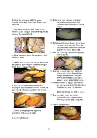 2. Heat the wine and add the sugar,                 2. Calienta el vino y añade el azúcar,
mixture utill is well dissolved. After mixed                mezcla hasta que esté bien
with milk.                                                  disuelto. Después mezcla con la
                                                            leche .
3. Dip bread slices on both sides in this
mixture. After you pull on another source to
release the excess fluid.



                                                    3. Baña las rebanadas de pan por ambas
                                                            caras en esta mezcla. Después
                                                            déjalas sobre otra fuente para que
                                                            suelten el exceso de líquido.
                                                    4. Bate los huevos y pasa las torrijas por
4. Beat eggs and pass the torrijas on both                  ambas caras.
sides on them.

5. When oil is hot add the torrijas.When the
torrijas has a good color on both sides pull
them drain on paper towels.

                                                    5. Cuando el aceite esté muy caliente
                                                            añade las torrijas. Cuando las
                                                            torrijas tengan buen color por
                                                            ambas caras sácalas y déjalas
                                                            escurrir sobre papel absorbente.
                                                    6. Pon la miel con el agua a calentar en
6. Put the honey with warm water in a                       un cazo y cuando la miel esté bien
saucepan and when the honey is well fluid                   fluida y mezclada con el agua
and mixed with the water bath the torrijas
on both sides.                                              baña las torrijas por ambos lados.
                                                    7. Cuando estén todas las torrijas
                                                           preparadas espolvorea canela
                                                           molida y azúcar glas a tu gusto.

                                                    8. Y listas para comer!!


7. When all are prepared sprinkle
cinnamon and sugar to taste.

8. And ready to eat!




                                               20
 