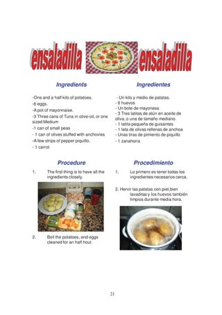 Ingredients                                     Ingredientes

-One and a half kilo of potatoes.                  - Un kilo y medio de patatas.
-6 eggs.                                          - 6 huevos
-A pot of mayonnaise.                             - Un bote de mayonesa
                                                  - 3 Tres latitas de atún en aceite de
-3 Three cans of Tuna in olive-oil, or one
                                                  oliva, o una de tamaño mediano
sized Medium
                                                  - 1 latita pequeña de guisantes
-1 can of small peas                              - 1 lata de olivas rellenas de anchoa
- 1 can of olives stuffed with anchovies          - Unas tiras de pimiento de piquillo
-A few strips of pepper piquillo.                 - 1 zanahoria
- 1 carrot


             Procedure                                     Procedimiento
1.      The first thing is to have all the        1.      Lo primero es tener todas los
        ingredients closely.                              ingredientes necesarios cerca.

                                                  2. Hervir las patatas con piel,bien
                                                          lavaditas y los huevos también
                                                          limpios durante media hora.




2.      Boil the potatoes, and eggs
        cleaned for an half hour.




                                             21
 
