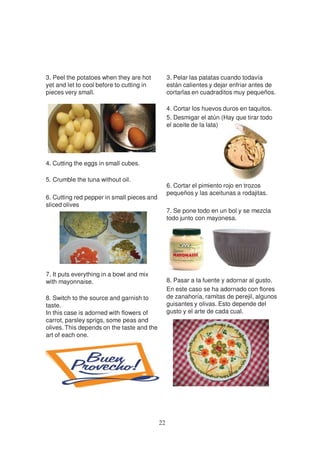 3. Peel the potatoes when they are hot           3. Pelar las patatas cuando todavía
yet and let to cool before to cutting in         están calientes y dejar enfriar antes de
pieces very small.                               cortarlas en cuadraditos muy pequeños.

                                                 4. Cortar los huevos duros en taquitos.
                                                 5. Desmigar el atún (Hay que tirar todo
                                                 el aceite de la lata)




4. Cutting the eggs in small cubes.

5. Crumble the tuna without oil.
                                                 6. Cortar el pimiento rojo en trozos
                                                 pequeños y las aceitunas a rodajitas.
6. Cutting red pepper in small pieces and
sliced olives
                                                 7. Se pone todo en un bol y se mezcla
                                                 todo junto con mayonesa.




7. It puts everything in a bowl and mix
with mayonnaise.                                 8. Pasar a la fuente y adornar al gusto.
                                                 En este caso se ha adornado con flores
8. Switch to the source and garnish to           de zanahoria, ramitas de perejil, algunos
taste.                                           guisantes y olivas. Esto depende del
In this case is adorned with flowers of          gusto y el arte de cada cual.
carrot, parsley sprigs, some peas and
olives. This depends on the taste and the
art of each one.




                                            22
 