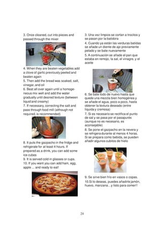 3. Once cleaned, cut into pieces and             3. Una vez limpios se cortan a trocitos y
passed through the mixer                         se pasan por la batidora
                                                 4. Cuando ya están las verduras batidas
                                                 se añade un diente de ajo previamente
                                                 pelado y se bate nuevamente
                                                 5. A continuación se añade el pan que
                                                 estaba en remojo, la sal, el vinagre, y el
                                                 aceite
4. When they are beaten vegetables add
a clove of garlic previously peeled and
beaten again
5. Then add the bread was soaked, salt,
vinegar, and oil
6. Beat all over again until a homoge-
neous mix well and add the water                 6. Se bate todo de nuevo hasta que
gradually until desired texture (between         quede una mezcla bien homogénea y
liquid and creamy)                               se añade el agua, poco a poco, hasta
7. If necessary, correcting the salt and         obtener la textura deseado (entre
pass through food mill (although not             líquida y cremosa)
required, is recommended)                        7. Si es necesario se rectifica el punto
                                                 de sal y se pasa por el pasapurés
                                                 (aunque no es necesario, es
                                                 aconsejable)
                                                 8. Se pone el gazpacho en la nevera y
                                                 se refrigera durante al menos 4 horas.
                                                 Si se prepara como bebida, se pueden
                                                 añadir algunos cubitos de hielo
8. It puts the gazpacho in the fridge and
refrigerate for at least 4 hours. If
prepared as a drink, you can add some
ice cubes
9. It is served cold in glasses or cups.
10. If you want you can add ham, egg,
apple ... and ready to eat!


                                                 9. Se sirve bien frío en vasos o copas.
                                                 10.Si lo deseas, puedes añadirle jamón,
                                                 huevo, manzana…y listo para comer!!




                                            24
 