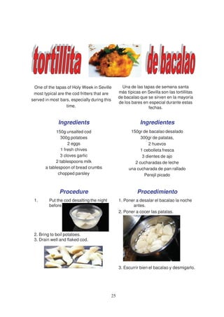 One of the tapas of Holy Week in Seville         Una de las tapas de semana santa
 most typical are the cod fritters that are     más típicas en Sevilla son las tortillitas
                                                de bacalao que se sirven en la mayoría
served in most bars, especially during this
                                                de los bares en especial durante estas
                   time.                                       fechas.


              Ingredients                                   Ingredientes
             150g unsalted cod                        150gr de bacalao desalado
                300g potatoes                              300gr de patatas,
                    2 eggs                                     2 huevos
                1 fresh chives                             1 cebolleta fresca
               3 cloves garlic                              3 dientes de ajo
             2 tablespoons milk                         2 cucharadas de leche
       a tablespoon of bread crumbs                  una cucharada de pan rallado
              chopped parsley                                Perejil picado


               Procedure                                  Procedimiento
 1.      Put the cod desalting the night        1. Poner a desalar el bacalao la noche
         before.                                       antes.
                                                2. Poner a cocer las patatas.




 2. Bring to boil potatoes.
 3. Drain well and flaked cod.




                                                3. Escurrir bien el bacalao y desmigarlo.




                                           25
 