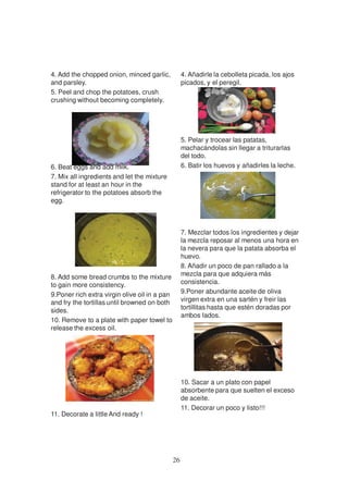 4. Add the chopped onion, minced garlic,            4. Añadirle la cebolleta picada, los ajos
and parsley.                                        picados, y el peregil.
5. Peel and chop the potatoes, crush
crushing without becoming completely.




                                                    5. Pelar y trocear las patatas,
                                                    machacándolas sin llegar a triturarlas
                                                    del todo.
6. Beat eggs and add milk.                          6. Batir los huevos y añadirles la leche.
7. Mix all ingredients and let the mixture
stand for at least an hour in the
refrigerator to the potatoes absorb the
egg.



                                                    7. Mezclar todos los ingredientes y dejar
                                                    la mezcla reposar al menos una hora en
                                                    la nevera para que la patata absorba el
                                                    huevo.
                                                    8. Añadir un poco de pan rallado a la
8. Add some bread crumbs to the mixture             mezcla para que adquiera más
to gain more consistency.                           consistencia.
9.Poner rich extra virgin olive oil in a pan        9.Poner abundante aceite de oliva
and fry the tortillas until browned on both         virgen extra en una sartén y freir las
sides.                                              tortillitas hasta que estén doradas por
                                                    ambos lados.
10. Remove to a plate with paper towel to
release the excess oil.




                                                    10. Sacar a un plato con papel
                                                    absorbente para que suelten el exceso
                                                    de aceite.
                                                    11. Decorar un poco y listo!!!
11. Decorate a little And ready !




                                               26
 