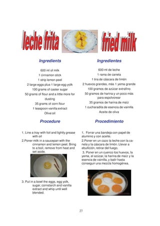 Ingredients                                   Ingredientes

              600 ml of milk                                 600 ml de leche
             1 cinnamon stick                               1 rama de canela
            1 strip lemon peel                          1 tira de cáscara de limón
    2 large eggs plus 1 large egg yolk         2 huevos grandes, más 1 yema grande
        100 grams of caster sugar                    100 gramos de azúcar extrafino
  50 grams of flour and a little more for          50 gramos de harina y un poco más
                  dusting                                  para espolvorear
          35 grams of corn flour                      35 gramos de harina de maíz
        1 teaspoon vanilla extract                 1 cucharadita de esencia de vainilla
                 Olive oil                                   Aceite de oliva


              Procedure                                   Procedimiento

1. Line a tray with foil and lightly grease    1. Forrar una bandeja con papel de
        with oil                               aluminio y con aceite.
2.Poner milk in a saucepan with the            2.Poner en un cazo la leche con la ca-
        cinnamon and lemon peel. Bring         nela y la cáscara de limón. Llevar a
        to a boil, remove from heat and        ebullición, retirar del fuego.
        set aside.                              3. Poner en un cuenco los huevos, la
                                               yema, el azúcar, la harina de maíz y la
                                               esencia de vainilla, y batir hasta
                                               conseguir una mezcla homogénea.




3. Put in a bowl the eggs, egg yolk,
         sugar, cornstarch and vanilla
         extract and whip until well
         blended.




                                              27
 