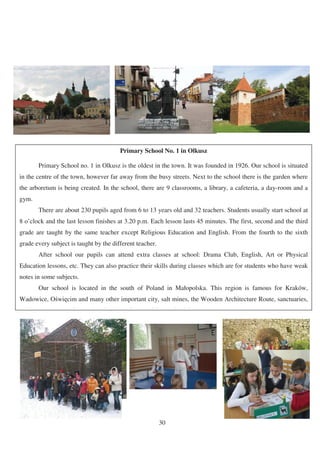 Primary School No. 1 in Olkusz

        Primary School no. 1 in Olkusz is the oldest in the town. It was founded in 1926. Our school is situated
in the centre of the town, however far away from the busy streets. Next to the school there is the garden where
the arboretum is being created. In the school, there are 9 classrooms, a library, a cafeteria, a day-room and a
gym.
        There are about 230 pupils aged from 6 to 13 years old and 32 teachers. Students usually start school at
8 o’clock and the last lesson finishes at 3.20 p.m. Each lesson lasts 45 minutes. The first, second and the third
grade are taught by the same teacher except Religious Education and English. From the fourth to the sixth
grade every subject is taught by the different teacher.
        After school our pupils can attend extra classes at school: Drama Club, English, Art or Physical
Education lessons, etc. They can also practice their skills during classes which are for students who have weak
notes in some subjects.
        Our school is located in the south of Poland in Małopolska. This region is famous for Kraków,
Wadowice, O wi cim and many other important city, salt mines, the Wooden Architecture Route, sanctuaries,
    l                i       i   l    k      i      di i        d   ii




                                                           30
 