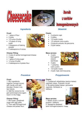 Ingredients                                 Składniki
Crust:                                        Ciasto:
• 1 glass of flour                               • 2 szklanki m ki
• 3 yolks                                        • 3 ółtka
• 1/2 lump of butter                             • 1/2 kostki masła
• 1/2 glass of icing                             • 1/2 szklanki cukru pudru
  sugar                                          • 2 ły eczki proszku do pieczenia
• 2 teaspoons of baking                          • 2 ły ki kakao
  powder
• 2 tablespoons of cocoa

Cheese Filling:                               Masa serowa:
• 3 tubs of vanilla homogenized cheese          • 3 serki
• 3 eggs                                           homogeniz
• 1 glass of icing sugar                           owane
• ½ lump of butter                                 waniliowe
• 2 tablespoons of potato flour                 • 3 jajka
                                                • 1 szklanka
                                                   cukru pudru
                                                • 1/2 kostki masła
                                                • 2 ły ki m ki ziemniaczanej

                  Procedure                               Przygotowanie

Crust:                                        Ciasto:
1. Mix ingredients                            1. Z podanych składników (oprócz kakao)
together (except cocoa)                       zagnie ciasto. Podzieli na pół.
with hands until well                         2. Do jednej doda kakao i ponownie
blended. Divide it into                       zagnie . Schłodzi w
two halves.                                   lodówce.
2. Add the cocoa to one
part and knead once again.
Cool it in the fridge.

Cheese Filling:                               Masa serowa:
1. Mix butter, powdered                       1. Masło utrze z cukrem
sugar with egg yolks.                         pudrem i ółtkami.
2. Then add homogenized                       2. Nast pnie dodawa
cheese and potato flour.                      serki homogenizowane i m k
                                         31
 