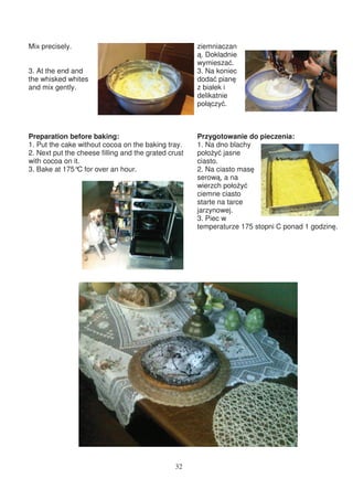Mix precisely.                                        ziemniaczan
                                                       . Dokładnie
                                                      wymiesza .
3. At the end and                                     3. Na koniec
the whisked whites                                    doda pian
and mix gently.                                       z białek i
                                                      delikatnie
                                                      poł czy .



Preparation before baking:                            Przygotowanie do pieczenia:
1. Put the cake without cocoa on the baking tray.     1. Na dno blachy
2. Next put the cheese filling and the grated crust   poło y jasne
with cocoa on it.                                     ciasto.
3. Bake at 175° for over an hour.
                C                                     2. Na ciasto mas
                                                      serow , a na
                                                      wierzch poło y
                                                      ciemne ciasto
                                                      starte na tarce
                                                      jarzynowej.
                                                      3. Piec w
                                                      temperaturze 175 stopni C ponad 1 godzin .




                                                32
 
