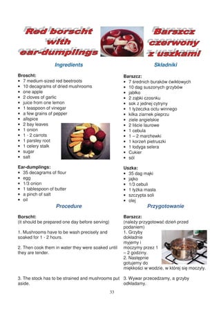 Ingredients                                       Składniki
Broscht:                                              Barszcz:
• 7 medium-sized red beetroots                        • 7 rednich buraków wikłowych
• 10 decagrams of dried mushrooms                     • 10 dag suszonych grzybów
• one apple                                           • jabłko
• 2 cloves of garlic                                  • 2 z bki czosnku
• juice from one lemon                                • sok z jednej cytryny
• 1 teaspoon of vinegar                               • 1 ły eczka octu winnego
• a few grains of pepper                              • kilka ziarnek pieprzu
• allspice                                            • ziele angielskie
• 2 bay leaves                                        • 2 li cie laurowe
• 1 onion                                             • 1 cebula
• 1 - 2 carrots                                       • 1 – 2 marchewki
• 1 parsley root                                      • 1 korze pietruszki
• 1 celery stalk                                      • 1 łodyga selera
• sugar                                               • Cukier
• salt                                                • sól

Ear-dumplings:                                        Uszka:
• 35 decagrams of flour                               • 35 dag m ki
• egg                                                 • jajko
• 1/3 onion                                           • 1/3 cebuli
• 1 tablespoon of butter                              • 1 ły ka masła
• a pinch of salt                                     • szczypta soli
• oil                                                 • olej
                   Procedure                                     Przygotowanie
Borscht:                                              Barszcz:
(it should be prepared one day before serving)        (nale y przygotowa dzie przed
                                                      podaniem)
1. Mushrooms have to be wash precisely and            1. Grzyby
soaked for 1 - 2 hours.                               dokładnie
                                                      myjemy i
2. Then cook them in water they were soaked until     moczymy przez 1
they are tender.                                      – 2 godziny.
                                                      2. Nast pnie
                                                      gotujemy do
                                                      mi kko ci w wodzie, w której si moczyły.

3. The stock has to be strained and mushrooms put 3. Wywar przecedzamy, a grzyby
aside.                                            odkładamy.
                                                 33
 