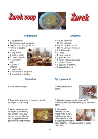 Ingredients                                        Składniki

•   4 big potatoes                                 •   4 du e ziemniaki
•   30 decagrams of sausages                       •   30 dag kiełbasy
•   200 ml of sourdough for ur                     •   200 ml zakwasu na ur
•   100 ml of double                               •   100 ml mietany kremówki
    cream                                          •   2 listki laurowe
•   2 bay leaves                                   •   2 l wody
•   2 litres of water                              •   2 z bki czosnku
•   2 cloves of garlic                             •   1 ły eczka soli
•   1 teaspoon of                                  •   5 ziaren ziela angielskiego
    salt                                           •   1 kostka bulionu
•   5 grains of                                    •   1 ły eczka majeranku
    allspice                                       •   2 ły eczki pieprzu
•   1 stock cube
•   2 teaspoons of marjoram
•   2 teaspoons of pepper

                   Procedure                       Przygotowanie


1. Slice the sausages.                             1. Pokrój kiełbas w
                                                   talarki.




2. Pour water into a big pot and add sliced        2. Wlej do du ego garnka wod i włó
sausages. Cook slowly.                             pokrojon kiełbas . Nast pnie gotuj na małym
                                                   ogniu.

3. When the water with                             3. Gdy woda z
sausages starts boiling                            kiełbas zacznie
add a stock cube, bay                              wrze dodaj bulion,
leaves, pepper, allspice,                          listki laurowe, pieprz,
salt, chopped cloves of                            ziele angielskie, sól
garlic and diced potatoes.                         oraz pokrojone drobno
                                                   z bki czosnku i wrzu pokrojone w kostk
                                                   ziemniaki.

                                              35
 