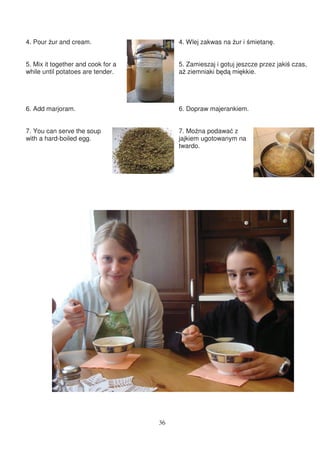 4. Pour ur and cream.                    4. Wlej zakwas na ur i mietan .


5. Mix it together and cook for a        5. Zamieszaj i gotuj jeszcze przez jaki czas,
while until potatoes are tender.         a ziemniaki b d mi kkie.




6. Add marjoram.                         6. Dopraw majerankiem.


7. You can serve the soup                7. Mo na podawa z
with a hard-boiled egg.                  jajkiem ugotowanym na
                                         twardo.




                                    36
 
