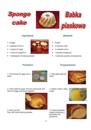 Ingredients                                        Składniki


• 5 eggs                                               •   5 jajek
• 2 glasses of flour                                   •   2 szklanki maki
• ¾ glass of sugar                                     •   ¾ szklanki cukru
• 1 lump of margarine                                  •   1 paczka margaryny
• 1 tablespoon of baking powder                        •   1 ły eczka proszku do pieczenia



                   Procedure                                     Przygotowanie



1. First break the eggs into a                      1. Całe jajka wbi do
bowl.                                               miski




2. Then add the sugar into the same bowl and        2. Doda cukier i dalej
beat the eggs and sugar together.                   ubija .




3. Next, put the                                    3. Powoli dodawa
flour with some baking powder.                      m k zmieszan z
                                                    proszkiem do
                                                    pieczenia.

                                               37
 