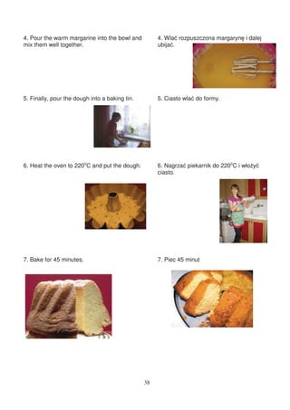 4. Pour the warm margarine into the bowl and         4. Wla rozpuszczona margaryn i dalej
mix them well together.                              ubija .




5. Finally, pour the dough into a baking tin.        5. Ciasto wla do formy.




6. Heat the oven to 220oC and put the dough.         6. Nagrza piekarnik do 220oC i wło y
                                                     ciasto.




7. Bake for 45 minutes.                              7. Piec 45 minut




                                                38
 