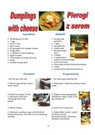 Ingredients                           Składniki

•   40 decagrams of flour                             • 40 dag m ki
•   1 egg                                               pszennej
•   pinch of salt                                     • 1 jajko
•   warm water                                        • szczypta soli
•   60 decagrams of cottage cheese                    • ciepła woda
•   2 egg yolks                                       • 60 dag białego
•   ½ packet of cream pudding                           sera
•   sugar to taste                                    • 2 ółtka
•   a few drops of orange flavoring                   • ½ opakowania
•   butter                                              budyniu mietankowego
•   candied orange peel                               • cukier do smaku
                                                      • kilka kropli aromatu pomara czowego
                                                      • masło
                                                      • kandyzowana skórka pomara czy

                    Procedure                                      Przygotowanie

. Mix the flour with salt.                            1. Do m ki wsyp odrobin soli.

2. Add an egg and pour warm                           2. Dodaj jajko i stopniowo wlewaj ciepł
water slowly.                                         wod .



3.Knead the dough. During                             3. Zagnie ciasto podsypuj c
it, add some more flour.                              dodatkowo m k . Ciasto musi
The dough has to be                                   by elastyczne.
elastic.


4. Mince cheese.                                      4. Zmiel ser w maszynce.

5. Add yolks, pudding, sugar and little bit of        5. Dodaj ółtka, budy , cukier i
orange flavouring. You have to mix everything         odrobin aromatu
carefully.                                            pomara czowego. Wszystko
                                                      dokładnie wymieszaj.


                                                 39
 