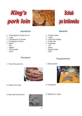 Ingredients                             Składniki

•   15 decagrams of pork loin of        •   15 dag schabu
•   1 egg                               •   1 jajko
•   5 decagrams of cheese               •   5 dag sera ółtego
•   2 decagrams of flour                •   2 dag m ki
•   spices:                             •   przyprawy:
−   salt,                               −    sól
−   pepper                              −   pieprz
−   chilli powder                       −   papryka ostra
−   herbs                               −   zioła


                    Procedure
                                                         Przygotowanie

1 Pound the pork loin.                  1. Schab rozbi .




2. Season the meat.                     2. Przyprawi .




3. Dip meat into the flour.             3. Obtoczy w m ce.




                                   41
 