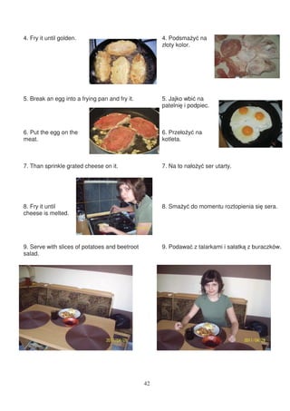 4. Fry it until golden.                              4. Podsma y na
                                                     złoty kolor.




5. Break an egg into a frying pan and fry it.        5. Jajko wbi na
                                                     patelni i podpiec.



6. Put the egg on the                                6. Przeło y na
meat.                                                kotleta.



7. Than sprinkle grated cheese on it.                7. Na to nało y ser utarty.




8. Fry it until                                      8. Sma y do momentu roztopienia si sera.
cheese is melted.




9. Serve with slices of potatoes and beetroot        9. Podawa z talarkami i sałatk z buraczków.
salad.




                                                42
 