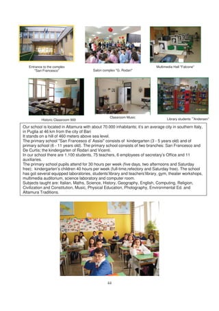 Entrance to the complex                                                   Multimedia Hall "Falcone"
      "San Francesco"                   Salon complex "G. Rodari"




                                                  Classroom Music
           Historic Classroom 900                                                   Library students “Andersen”

Our school is located in Altamura with about 70.000 inhabitants; it’s an average city in southern Italy,
in Puglia at 46 km from the city of Bari
It stands on a hill of 460 meters above sea level.
The primary school "San Francesco d’ Assisi" consists of kindergarten (3 - 5 years old) and of
primary school (6 - 11 years old). The primary school consists of two branches: San Francesco and
De Curtis; the kindergarten of Rodari and Vicenti.
In our school there are 1.100 students, 75 teachers, 6 employees of secretary’s Office and 11
auxiliaries.
The primary school pupils attend for 30 hours per week (five days, two afternoons and Saturday
free); kindergarten’s children 40 hours per week (full-time,refectory and Saturday free). The school
has got several equipped laboratories, students’library and teachers’library, gym, theater workshops,
multimedia auditorium, science laboratory and computer room.
Subjects taught are: Italian, Maths, Science, History, Geography, English, Computing, Religion,
Civilization and Constitution, Music, Physical Education, Photography, Environmental Ed. and
Altamura Traditions.




                                                 44
 