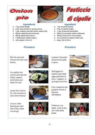Ingredients                         Ingredienti
   ♥                                   ♥
   ♥                                   ♥
   ♥                                   ♥
   ♥                                   ♥
   ♥                                   ♥
   ♥                                   ♥
   ♥                                   ♥



                 Procedure                           Procedura



Boil the cod and                    Lessare il baccalà
remove the skin and                 ed eliminare pelle
bones.                              e spine.



                                    Soffriggere le
Fry slightly the
                                    cipolle (spunzèle)
onions and add the
                                    aggiungendovi le
olives, capers,
                                    olive, i capperi, le
anchovies and
                                    acciughe ed infine
lastly the cod
                                    il b      là
                                    Fare insaporire per
                                    qualche minuto e
Leave the mixture
                                    lasciare
for few minutes to
                                    raffreddare.
cool and to flavour



Line an oiled
baking pan with                     Foderare una
half of the rolled                  teglia, unta di olio,
out dough                           con metà della
                                    pasta




                               45
 