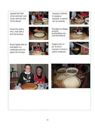 spread the fried              Versare il soffritto
onion and cod and             di cipolla e
cover with the rest           baccalà e coprire
of the dough                  con la restante



Close the pastry              Chiudere la sfoglia
rims, hole with a             ai bordi,
fork the surface              bucherellare con
                              una forchetta la



Brush lightly with oil        Ungere con un
and bake in a                 po’ di olio e
moderate oven for             cuocere in forno a
about 50 minutes.             calore moderato




                         46
 