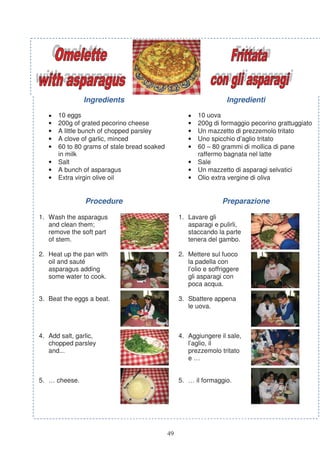 Ingredients                                           Ingredienti

   •   10 eggs                                        •   10 uova
   •   200g of grated pecorino cheese                 •   200g di formaggio pecorino grattuggiato
   •   A little bunch of chopped parsley              •   Un mazzetto di prezzemolo tritato
   •   A clove of garlic, minced                      •   Uno spicchio d’aglio tritato
   •   60 to 80 grams of stale bread soaked           •   60 – 80 grammi di mollica di pane
       in milk                                            raffermo bagnata nel latte
   •   Salt                                           •   Sale
   •   A bunch of asparagus                           •   Un mazzetto di asparagi selvatici
   •   Extra virgin olive oil                         •   Olio extra vergine di oliva


                Procedure                                          Preparazione

1. Wash the asparagus                              1. Lavare gli
   and clean them;                                    asparagi e pulirli,
   remove the soft part                               staccando la parte
   of stem.                                           tenera del gambo.

2. Heat up the pan with                            2. Mettere sul fuoco
   oil and sauté                                      la padella con
   asparagus adding                                   l’olio e soffriggere
   some water to cook.                                gli asparagi con
                                                      poca acqua.

3. Beat the eggs a beat.                           3. Sbattere appena
                                                      le uova.



4. Add salt, garlic,                               4. Aggiungere il sale,
   chopped parsley                                    l’aglio, il
   and...                                             prezzemolo tritato
                                                      e…


5. … cheese.                                       5. … il formaggio.




                                              49
 