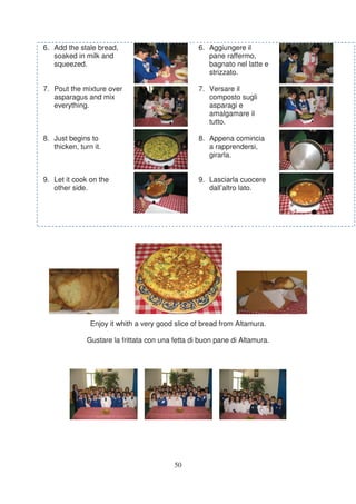6. Add the stale bread,                            6. Aggiungere il
   soaked in milk and                                 pane raffermo,
   squeezed.                                          bagnato nel latte e
                                                      strizzato.

7. Pout the mixture over                           7. Versare il
   asparagus and mix                                  composto sugli
   everything.                                        asparagi e
                                                      amalgamare il
                                                      tutto.

8. Just begins to                                  8. Appena comincia
   thicken, turn it.                                  a rapprendersi,
                                                      girarla.


9. Let it cook on the                              9. Lasciarla cuocere
   other side.                                        dall’altro lato.




                Enjoy it whith a very good slice of bread from Altamura.

               Gustare la frittata con una fetta di buon pane di Altamura.




                                           50
 