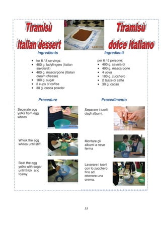 Ingredients                              Ingredienti

          • for 6 / 8 servings:                    per 6 / 8 persone:
          • 400 g. ladyfingers (Italian            • 400 g. savoiardi
            savoiardi)                             • 400 g. mascarpone
          • 400 g. mascarpone (Italian             • 4 uova
            cream cheese)                          • 100 g. zucchero
          • 100 g. sugar                           • 2 tazze di caffè
          • 2 cups of coffee                       • 30 g. cacao
          • 30 g. cocoa powder


                Procedure                             Procedimento

Separate egg                              Separare i tuorli
yolks from egg                            dagli albumi.
whites


                      .


Whisk the egg                             Montare gli
whites until stiff.                       albumi a neve
                                          ferma



Beat the egg
                                          Lavorare i tuorli
yolks with sugar
                                          con lo zucchero
until thick and
                                          fino ad
foamy.
                                          ottenere una
                                          crema.




                                          55
 